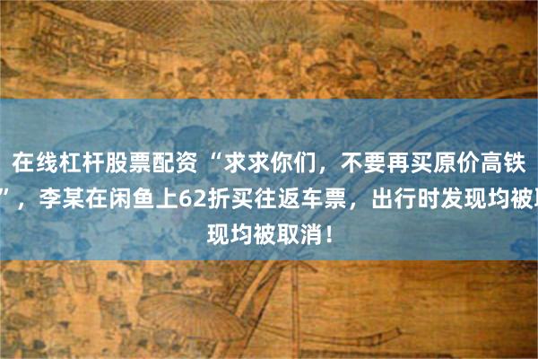 在线杠杆股票配资 “求求你们，不要再买原价高铁票了”，李某在闲鱼上62折买往返车票，出行时发现均被取消！