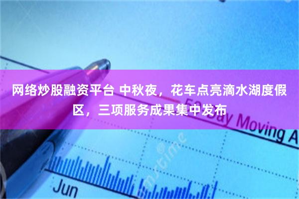 网络炒股融资平台 中秋夜，花车点亮滴水湖度假区，三项服务成果集中发布