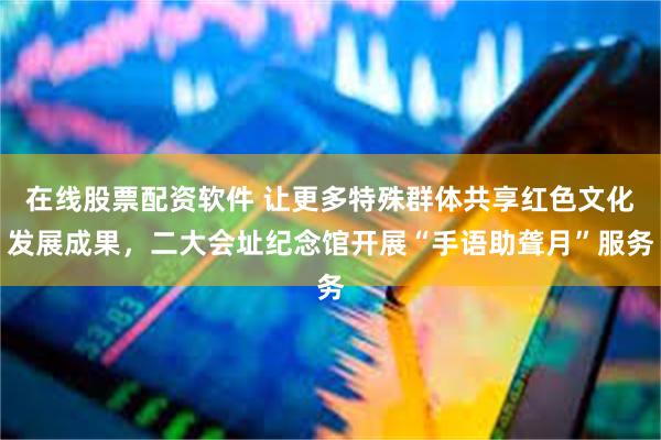 在线股票配资软件 让更多特殊群体共享红色文化发展成果，二大会址纪念馆开展“手语助聋月”服务