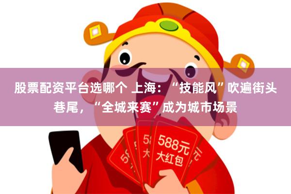股票配资平台选哪个 上海：“技能风”吹遍街头巷尾，“全城来赛”成为城市场景
