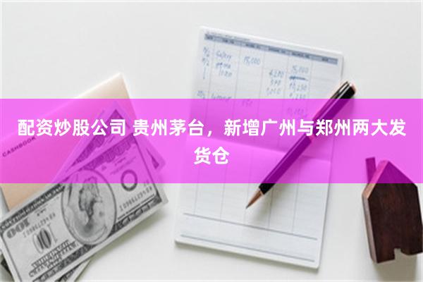 配资炒股公司 贵州茅台，新增广州与郑州两大发货仓