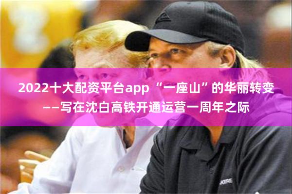 2022十大配资平台app “一座山”的华丽转变——写在沈白高铁开通运营一周年之际