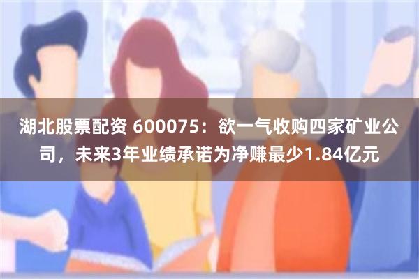 湖北股票配资 600075：欲一气收购四家矿业公司，未来3年业绩承诺为净赚最少1.84亿元