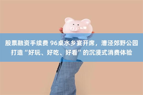 股票融资手续费 96桌水乡宴开席，漕泾郊野公园打造“好玩、好吃、好看”的沉浸式消费体验