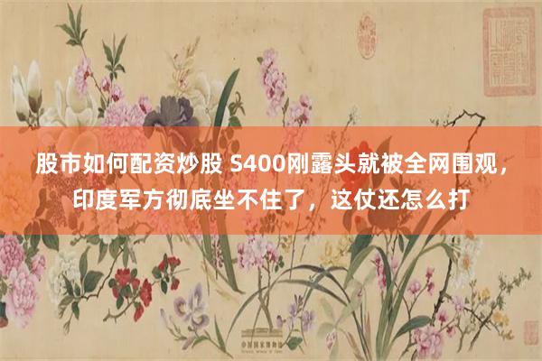 股市如何配资炒股 S400刚露头就被全网围观，印度军方彻底坐不住了，这仗还怎么打