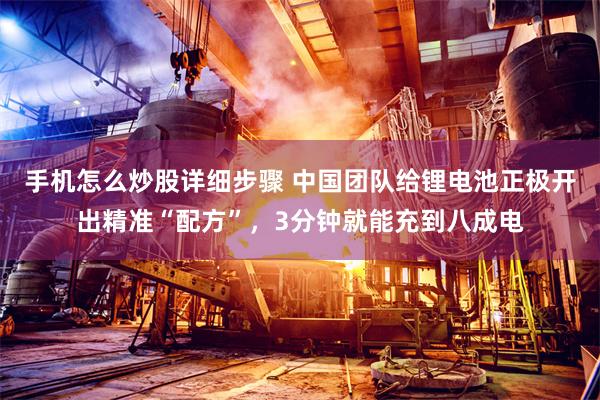 手机怎么炒股详细步骤 中国团队给锂电池正极开出精准“配方”，3分钟就能充到八成电