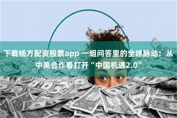 下载杨方配资股票app 一组问答里的全球脉动：从中美合作看打开“中国机遇2.0”