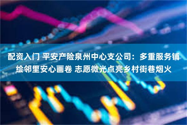 配资入门 平安产险泉州中心支公司：多重服务铺绘邻里安心画卷 志愿微光点亮乡村街巷烟火