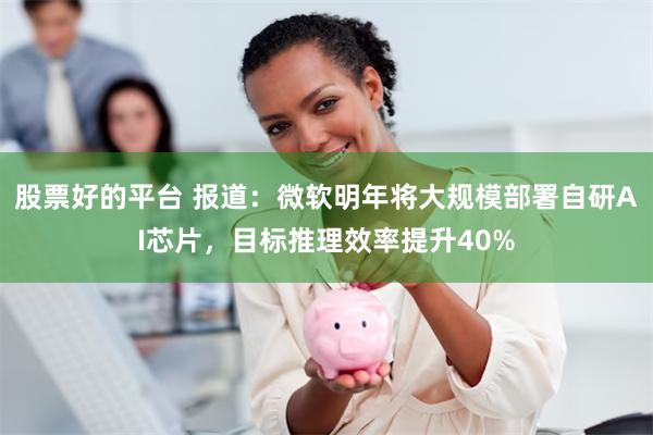 股票好的平台 报道：微软明年将大规模部署自研AI芯片，目标推理效率提升40%