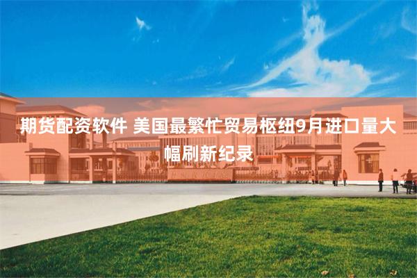 期货配资软件 美国最繁忙贸易枢纽9月进口量大幅刷新纪录