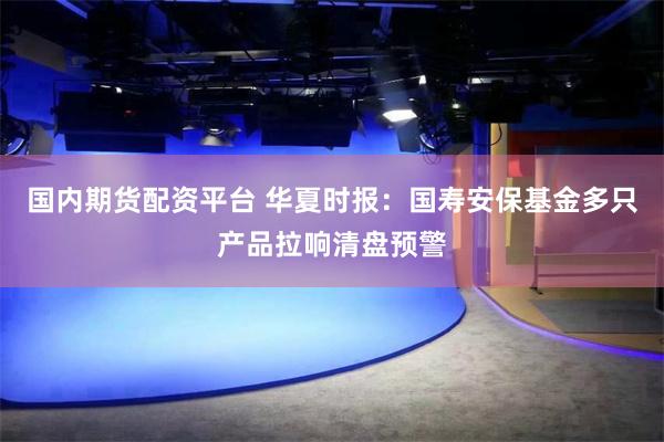 国内期货配资平台 华夏时报：国寿安保基金多只产品拉响清盘预警