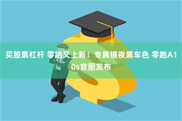 买股票杠杆 零跑又上新！专属镜夜黑车色 零跑A10s官图发布