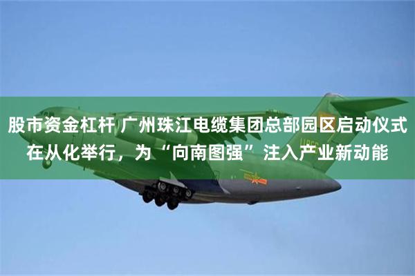 股市资金杠杆 广州珠江电缆集团总部园区启动仪式在从化举行，为 “向南图强” 注入产业新动能