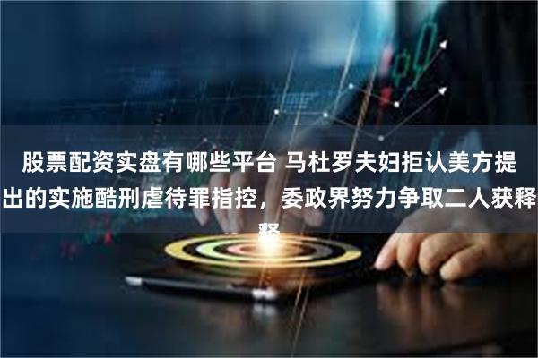 股票配资实盘有哪些平台 马杜罗夫妇拒认美方提出的实施酷刑虐待罪指控,委政界努力争取二人获释