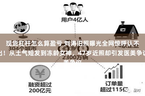 现货杠杆怎么算盈亏 刘涛旧照曝光全网惊呼认不出！从土气短发到冻龄女神，47岁近照却引发医美争议